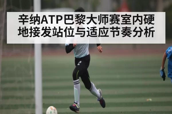 辛纳ATP巴黎大师赛室内硬地接发站位与适应节奏分析